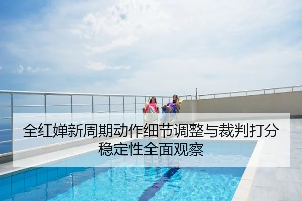 全红婵新周期动作细节调整与裁判打分稳定性全面观察
