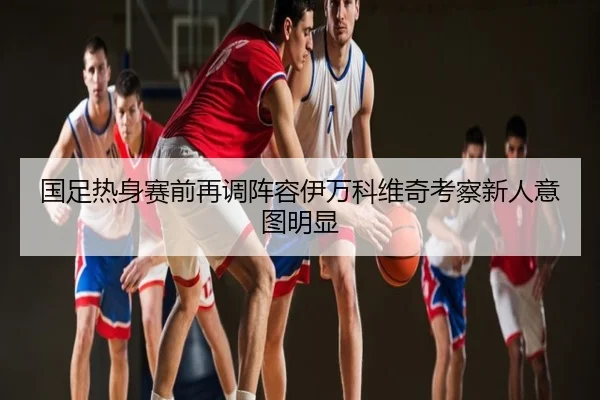 国足热身赛前再调阵容伊万科维奇考察新人意图明显