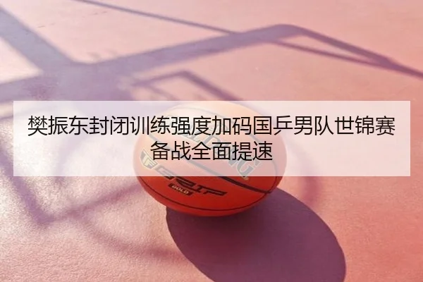 樊振东封闭训练强度加码国乒男队世锦赛备战全面提速