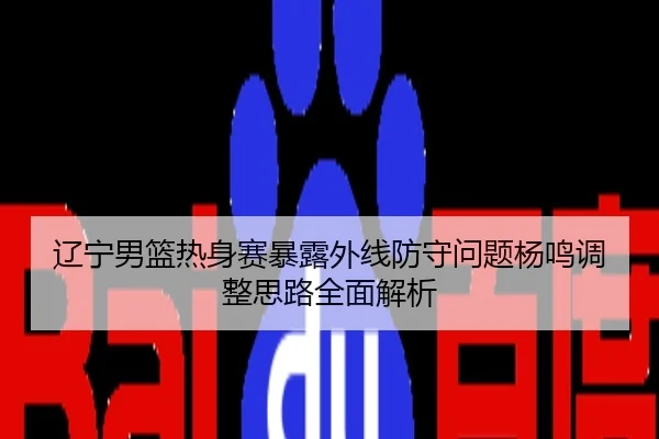 辽宁男篮热身赛暴露外线防守问题杨鸣调整思路全面解析