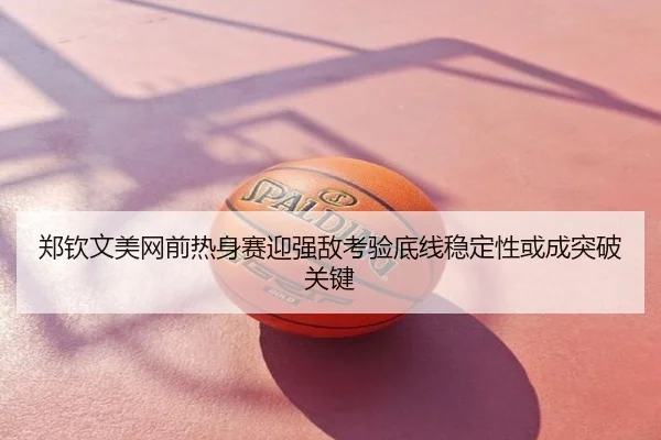 郑钦文美网前热身赛迎强敌考验底线稳定性或成突破关键