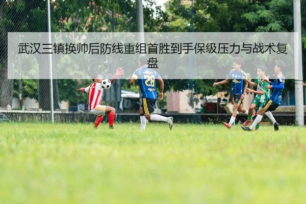 武汉三镇换帅后防线重组首胜到手保级压力与战术复盘