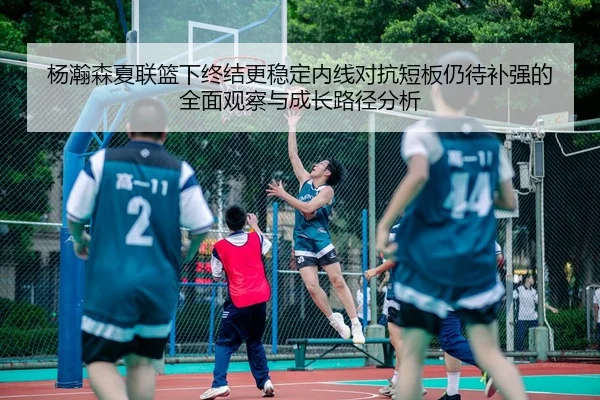 杨瀚森夏联篮下终结更稳定内线对抗短板仍待补强的全面观察与成长路径分析