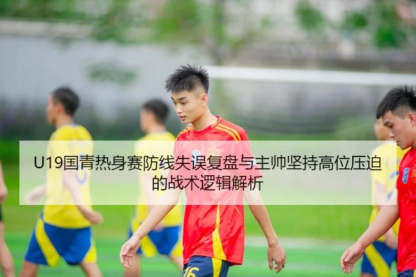 U19国青热身赛防线失误复盘与主帅坚持高位压迫的战术逻辑解析