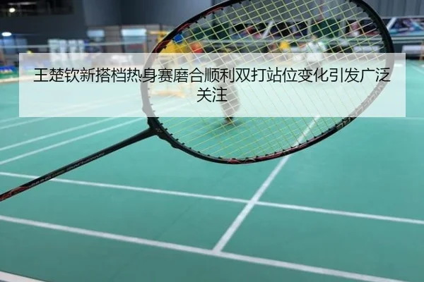王楚钦新搭档热身赛磨合顺利双打站位变化引发广泛关注