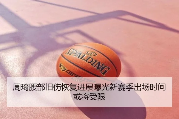 周琦腰部旧伤恢复进展曝光新赛季出场时间或将受限