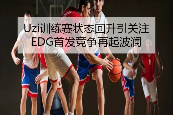 Uzi训练赛状态回升引关注 EDG首发竞争再起波澜