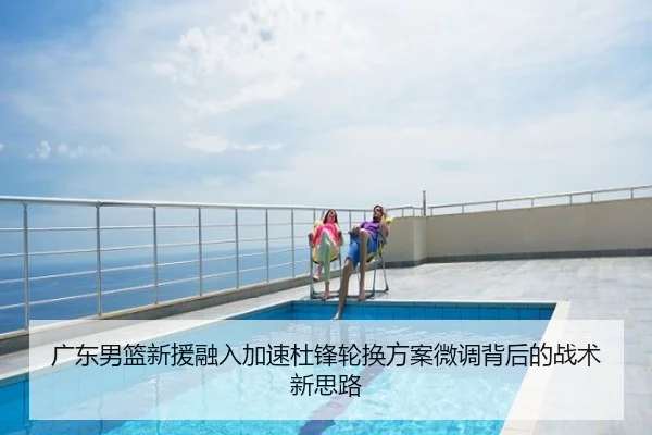 广东男篮新援融入加速杜锋轮换方案微调背后的战术新思路
